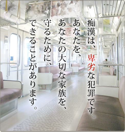 痴漢は卑劣な犯罪です。あなたを、あなたの家族を守るために、できることがあります。